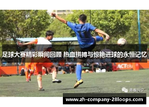 足球大赛精彩瞬间回顾 热血拼搏与惊艳进球的永恒记忆 足球大赛精彩瞬间回顾 热血拼搏与惊艳进球的永恒记忆
