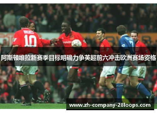 阿斯顿维拉新赛季目标明确力争英超前六冲击欧洲赛场资格