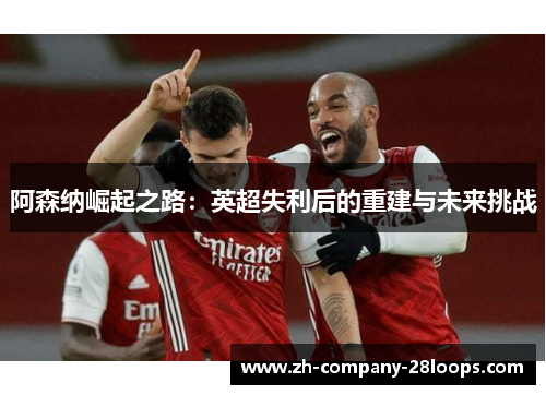 阿森纳崛起之路:英超失利后的重建与未来挑战 阿森纳崛起之路:英超失利后的重建与未来挑战