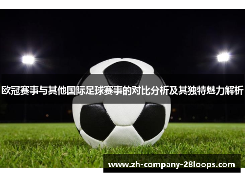 欧冠赛事与其他国际足球赛事的对比分析及其独特魅力解析 欧冠赛事与其他国际足球赛事的对比分析及其独特魅力解析