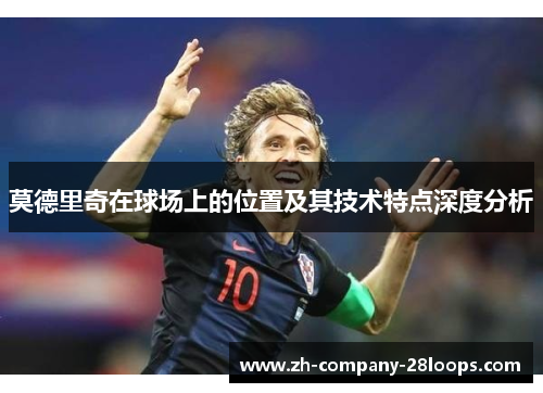 莫德里奇在球场上的位置及其技术特点深度分析 莫德里奇在球场上的位置及其技术特点深度分析