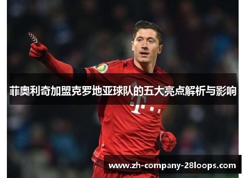 菲奥利奇加盟克罗地亚球队的五大亮点解析与影响