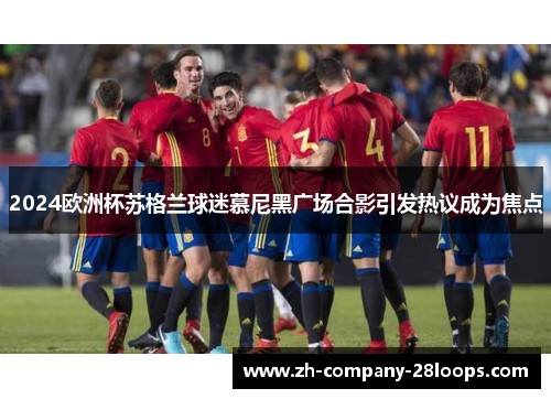 2024欧洲杯苏格兰球迷慕尼黑广场合影引发热议成为焦点 2024欧洲杯苏格兰球迷慕尼黑广场合影引发热议成为焦点